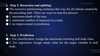 2. Step 2: Recursion and splitting
● The recursive partitioning continues this way for all subsets created by
the preceding split. There are ways to stop this process:
● 1. maximum depth of the tree.
● 2. minimum number of instances in a node.
● 3. no improvement in prediction.
3. Step 3: Prediction
● 1. For classification: Assign the maximum recurring leaf node class.
● 2. For regression: Assign mean value for the target variable in leaf
node.
 