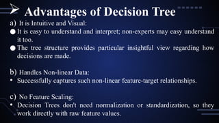 a) It is Intuitive and Visual:
● It is easy to understand and interpret; non-experts may easy understand
it too.
● The tree structure provides particular insightful view regarding how
decisions are made.
b) Handles Non-linear Data:
• Successfully captures such non-linear feature-target relationships.
c) No Feature Scaling:
• Decision Trees don't need normalization or standardization, so they
work directly with raw feature values.
 Advantages of Decision Tree
 