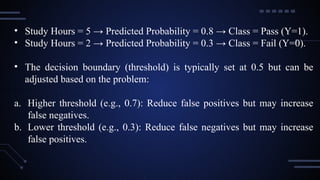 • Study Hours = 5 → Predicted Probability = 0.8 → Class = Pass (Y=1).
• Study Hours = 2 → Predicted Probability = 0.3 → Class = Fail (Y=0).
• The decision boundary (threshold) is typically set at 0.5 but can be
adjusted based on the problem:
a. Higher threshold (e.g., 0.7): Reduce false positives but may increase
false negatives.
b. Lower threshold (e.g., 0.3): Reduce false negatives but may increase
false positives.
 
