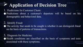 1. Predictions for Customer Churn:
● Predictions about a customer's departure will be based on his
demographic and behavioral data.
2. Identify Fraud:
● The activity that needs to be caught is whether it can distinguish fraud
on the basis of patterns of transactions.
3. Diagnosis for Medicine:
● Health conditions are classified on the basis of symptoms and tests
associated with these symptoms.
 Application of Decision Tree
 