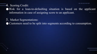4. Scoring Credit:
● Risk for a loan-to-defaulting situation is based on the applicant
information in case of assigning score to an applicant.
5. Market Segmentations:
● Customers need to be split into segments according to consumption.
 
