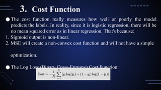 ● The cost function really measures how well or poorly the model
predicts the labels. In reality, since it is logistic regression, there will be
no mean squared error as in linear regression. That's because:
1. Sigmoid output is non-linear.
2. MSE will create a non-convex cost function and will not have a simple
optimization.
● The Log Loss (Binary Cross-Entropy) Cost Function:
3. Cost Function
 