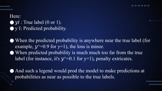 Here:
● ​
𝑦𝑖 : True label (0 or 1).
● y^
𝑖: Predicted probability.
● When the predicted probability is anywhere near the true label (for
example, ^=0.9 for y=1), the loss is minor.
𝑦
● When predicted probability is much much too far from the true
label (for instance, it's ^=0.1 for y=1), penalty extricates.
𝑦
● And such a legend would prod the model to make predictions at
probabilities as near as possible to the true labels.
 