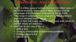 Classification - Aims And Principles
 Over 1.5 million types of animals and over 0.5 million types of
plants are known to biologists and these are only a small
percentage of the total types estimated to live on Earth.
 They range in complexity from small and simple bacteria to
large and complex human beings.
 Some of them live in sea, some on land; some walk, others fly,
and still others are stationary.
 Each has its own way of life i.e :
 getting food
 avoiding unfavourable environmental conditions
 finding a place to live
 reproduction
 