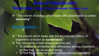 Aims of Classification
Taxonomy: (Greek, Taxis= Arranged, Nomes= Law)
 “ The branch of biology which deals with classification is called
taxonomy”
Systematics:
 “ The branch which deals with the evolutionary history of
organisms is known as systematics.”
 The main aims of both these branches are;
 To determine similarities and differences among organisms
so that they can be studied easily.
 To find the evolutionary relationships among organisms.
 