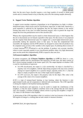 International Journal of Modern Trends in Engineering and Research (IJMTER)
Volume 01, Issue 04, [October - 2014]
e-ISSN: 2349-9745
p-ISSN: 2393-8161
@IJMTER-2014, All rights Reserved 60
short, but the naive bayes classifier requires a very large number of records to obtain good
results and it is instance-based or lazy in that they store all of the training samples abstractly.
b. Support Vector Machine Algorithm
A support vector machine constructs a hyperplane or set of hyperplanes in a high- or infinite-
dimensional space, which can be used for classification, regression, or other tasks. Intuitively, a
good separation is achieved by the hyperplane that has the largest distance to the nearest
training data point of any class (so-called functional margin), since in general the larger the
margin the lower the generalization error of the classifier [28].
Whereas the original problem may be stated in a finite dimensional space, it often happens that
the sets to discriminate are not linearly separable in that space. For this reason, it was proposed
that the original finite-dimensional space be mapped into a much higher-dimensional space,
presumably making the separation easier in that space. To keep the computational load
reasonable, the mappings used by SVM schemes are designed to ensure that dot products may
be computed easily in terms of the variables in the original space, by defining them in terms of
a kernel function selected to suit the problem. It produce very accurate classifier,
robust to noise especially popular in text classification problem where very high dimensional
space are the norms but computationally SVM is expensive thus runs slow.
3.4 K-nearest neighbors Algorithm
In pattern recognition, the k-Nearest Neighbors algorithm (or k-NN for short) is a non-
parametric method used for classification and regression. In both cases, the input consists of
the k closest training examples in the feature space [19]. The output depends on whether k-NN
is used for classification or regression:
• In k-NN classification, the output is a class membership. An object is classified by a
majority vote of its neighbors, with the object being assigned to the class most common
among its k nearest neighbors (k is a positive integer, typically small). If k = 1, then the
object is simply assigned to the class of that single nearest neighbor.
• In k-NN regression, the output is the property value for the object. This value is the
average of the values of its k nearest neighbors.
K-NN is a type of instance-based learning, or lazy learning, where the function is only
approximated locally and all computation is deferred until classification. The k-NN algorithm
is among the simplest of all machine learning algorithms.
Both for classification and regression, it can be useful to weight the contributions of the
neighbors, so that the nearer neighbors contribute more to the average than the more distant
ones. For example, a common weighting scheme consists in giving each neighbor a weight of
1/d, where d is the distance to the neighbor.
A shortcoming of the k-NN algorithm is that it is sensitive to the local structure of the data. K-
NN requires an integer k, a training data set and a metric to measure closeness.
 