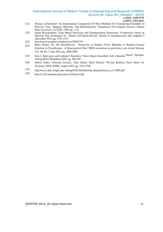 International Journal of Modern Trends in Engineering and Research (IJMTER)
Volume 01, Issue 04, [October - 2014]
e-ISSN: 2349-9745
p-ISSN: 2393-8161
@IJMTER-2014, All rights Reserved 64
[21] Thomas G.Dietterich “An Experimental Comparison Of Three Methods for Constructing Ensembles of
Decision Trees: Bagging, Boosting, And Randomization” Department Of Computer Science, Oregon
State University, Corvallis, 1999, pg. 1-22.
[22] Suban Ravichandran, Vijay Bhanu Srinivasan and Chandrasekaran Ramasamy “Comparative Study on
Decision Tree Techniques for Mobile Call Detail Record” Journal of communication and computer 9
,December 2012, pg. 1331-1335.
[23] http://search.proquest.com/docview/30503150
[24] Bjorn Waske, Jon Atli Benediktsson “Sensitivity of Support Vector Machines to Random Feature
Selection in Classification of Hyperspectral Data” IEEE transaction on geoscience and remote Sensing,
Vol. 48, No. 7, July 2010, pg. 2880-2889.
[25] Juan J. Rodr ́ıguez and Ludmila I. Kuncheva “Naive Bayes Ensembles with a Random Oracle” Springer-
Verlag Berlin Heidelberg 2007, pg. 450-458.
[26] Martin Godec, Christian Leistner, Amir Saffari, Horst Bischof “On-line Random Naive Bayes for
Tracking” IEEE (ICPR), August 2010, pg. 3545-3548.
[27] http://www.dabi.temple.edu/~hbling/8590.002/Montillo_RandomForests_4-2-2009.pdf.
[28] http://cs229.stanford.edu/notes/cs229notes3.pdf
 