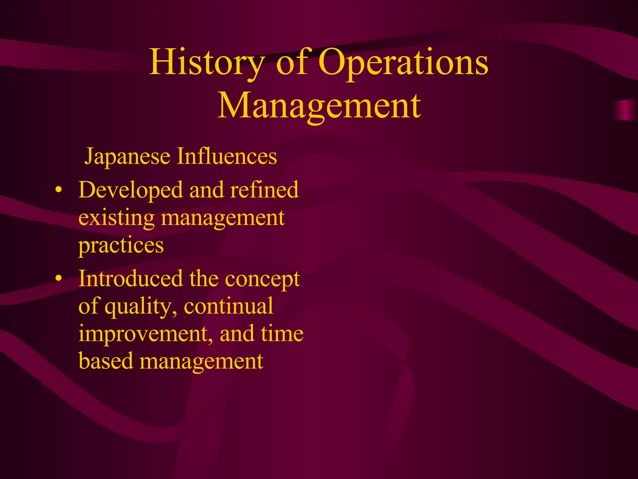 History of Operations Management Japanese Influences Developed and refined existing management practices Introduced the concept of quality, continual improvement, and time based management 