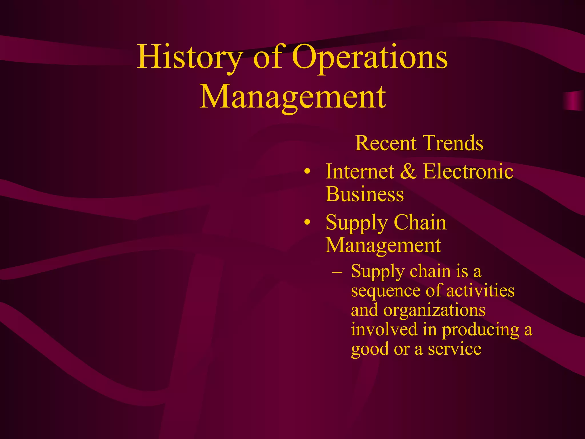 History of Operations Management Recent Trends Internet & Electronic Business Supply Chain Management Supply chain is a sequence of activities and organizations involved in producing a good or a service 