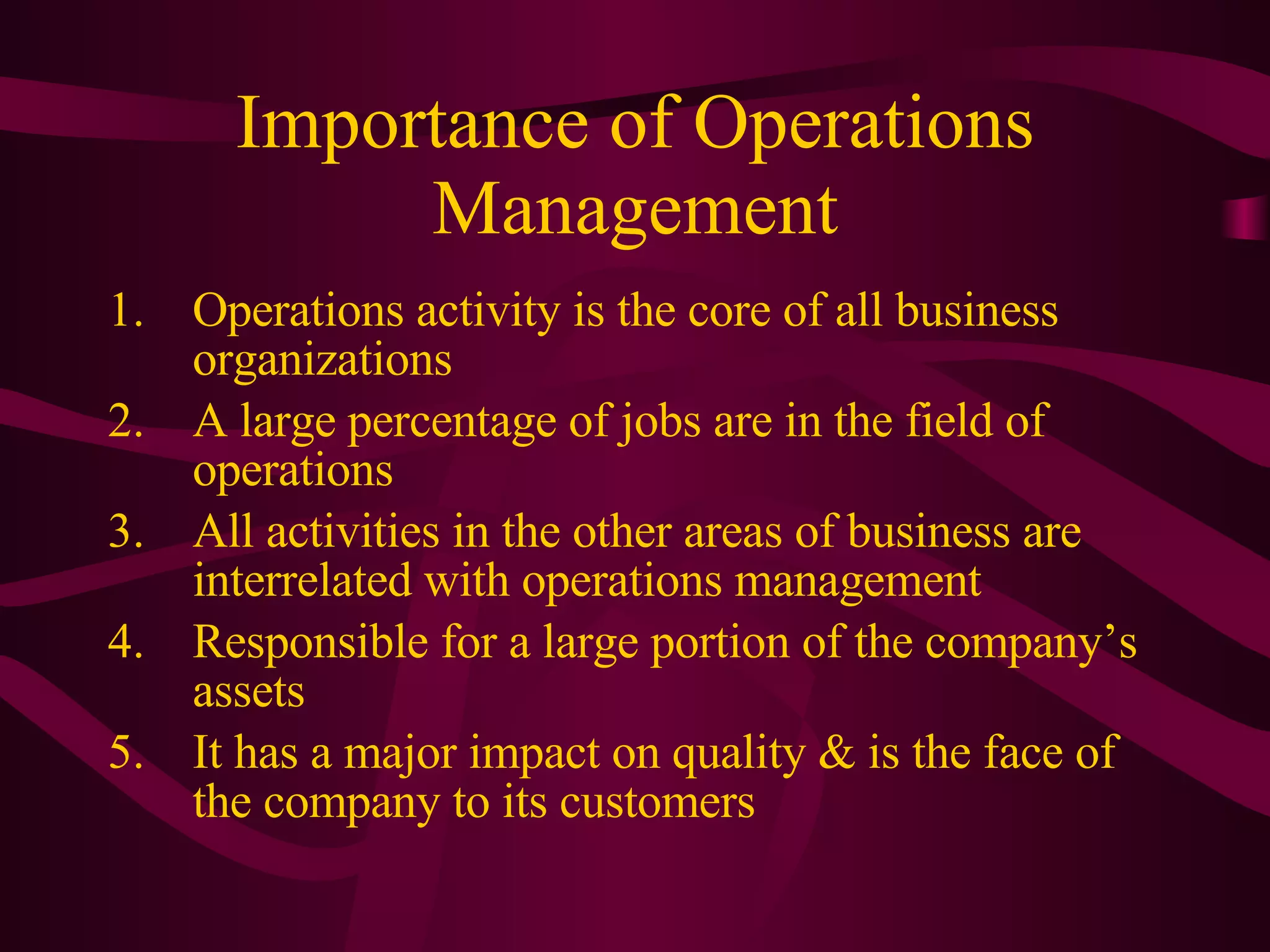 Importance of Operations Management Operations activity is the core of all business organizations A large percentage of jobs are in the field of operations All activities in the other areas of business are interrelated with operations management Responsible for a large portion of the company’s assets It has a major impact on quality & is the face of the company to its customers 