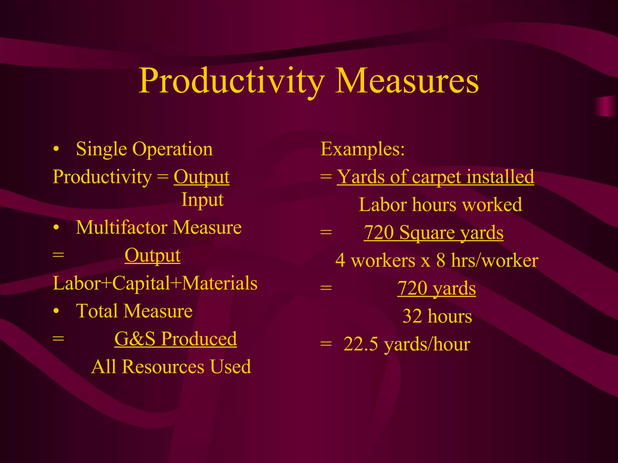 Productivity Measures Single Operation Productivity =  Output    Input Multifactor Measure =  Output Labor+Capital+Materials Total Measure =  G&S Produced   All Resources Used Examples: =  Yards of carpet installed   Labor hours worked =    720 Square yards 4 workers x 8 hrs/worker =   720 yards   32 hours =  22.5 yards/hour 