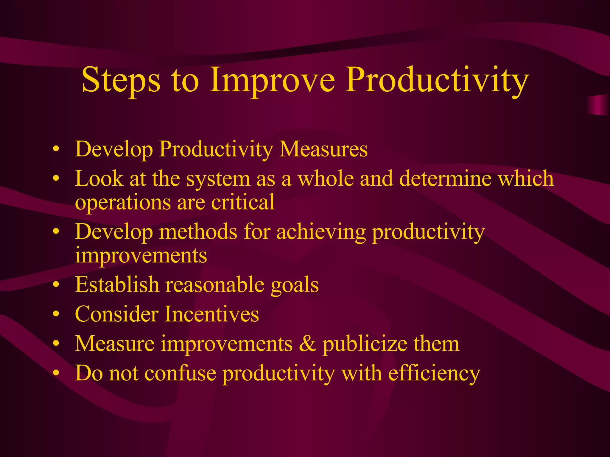 Steps to Improve Productivity Develop Productivity Measures Look at the system as a whole and determine which operations are critical Develop methods for achieving productivity improvements Establish reasonable goals Consider Incentives Measure improvements & publicize them Do not confuse productivity with efficiency 