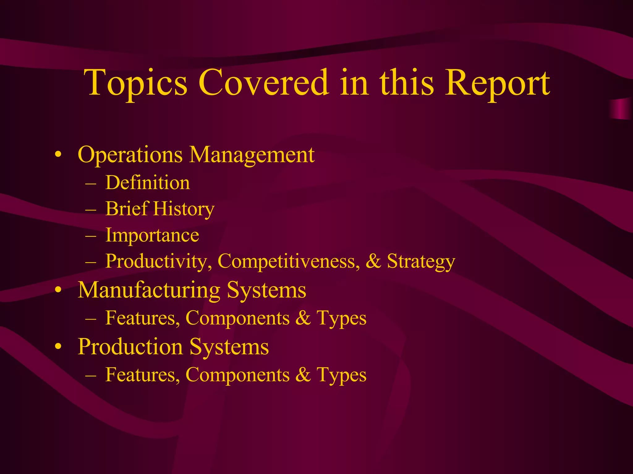 Topics Covered in this Report Operations Management Definition Brief History Importance Productivity, Competitiveness, & Strategy Manufacturing Systems Features, Components & Types Production Systems Features, Components & Types 