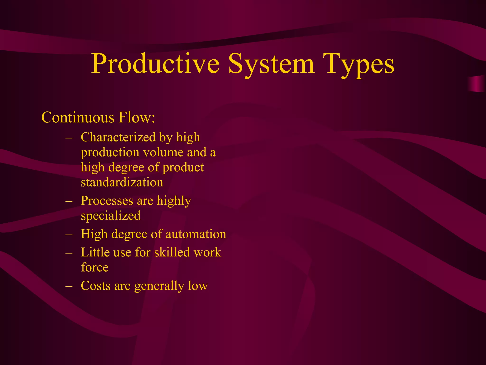 Productive System Types Continuous Flow:  Characterized by high production volume and a high degree of product standardization Processes are highly specialized High degree of automation Little use for skilled work force Costs are generally low 