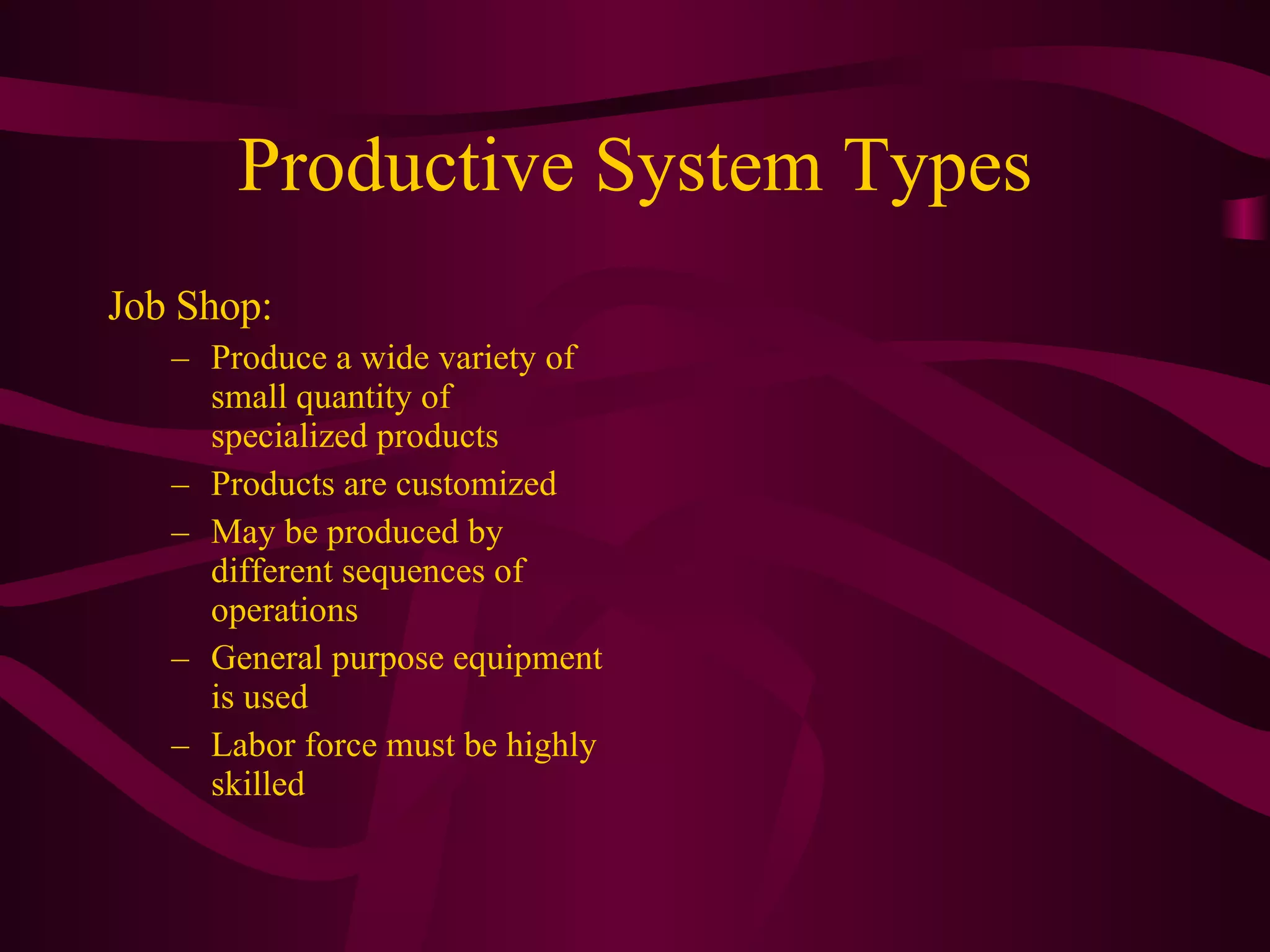 Productive System Types Job Shop:  Produce a wide variety of small quantity of specialized products Products are customized May be produced by different sequences of operations General purpose equipment is used Labor force must be highly skilled 