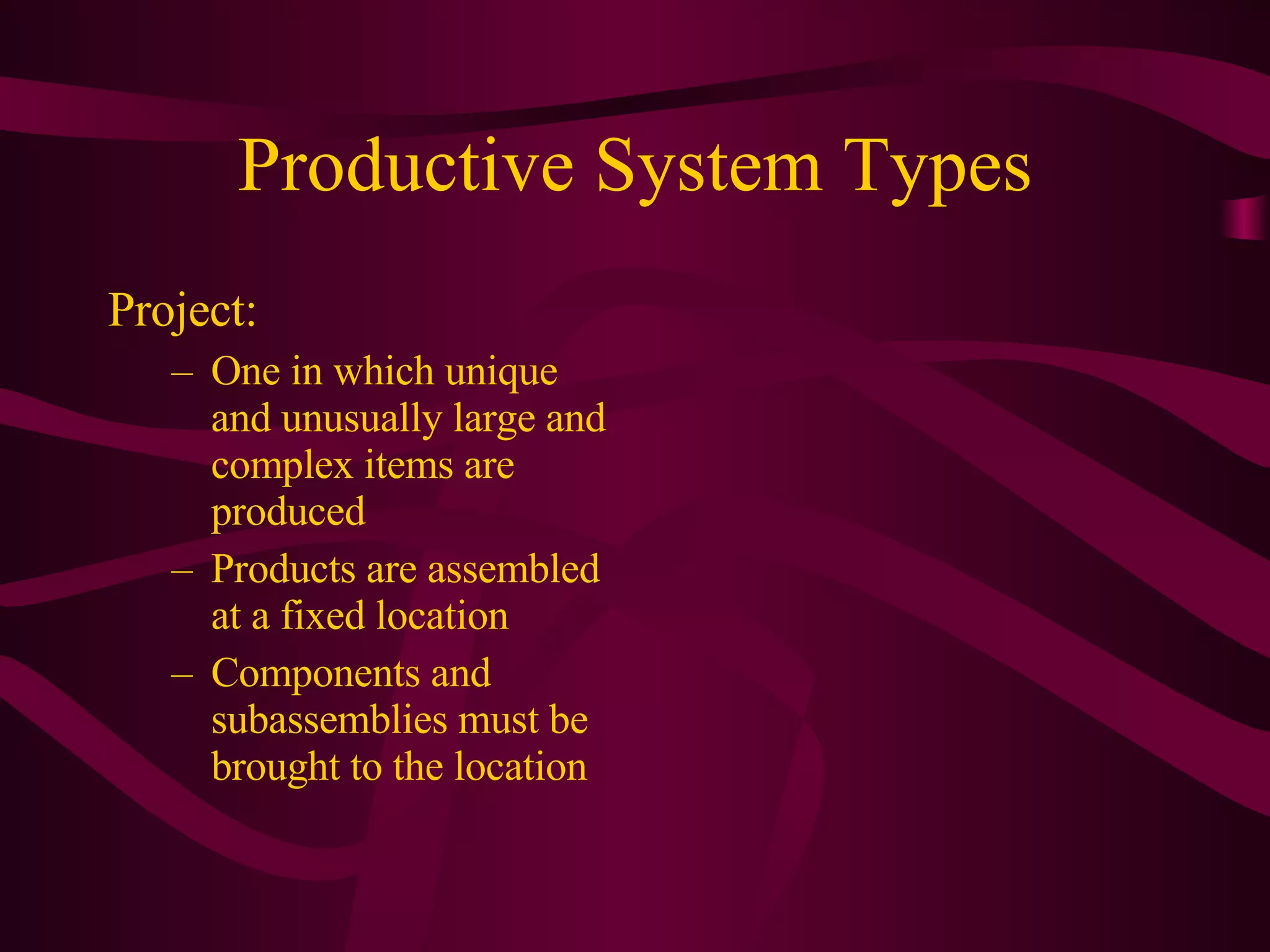Productive System Types Project:  One in which unique and unusually large and complex items are produced Products are assembled at a fixed location Components and subassemblies must be brought to the location 