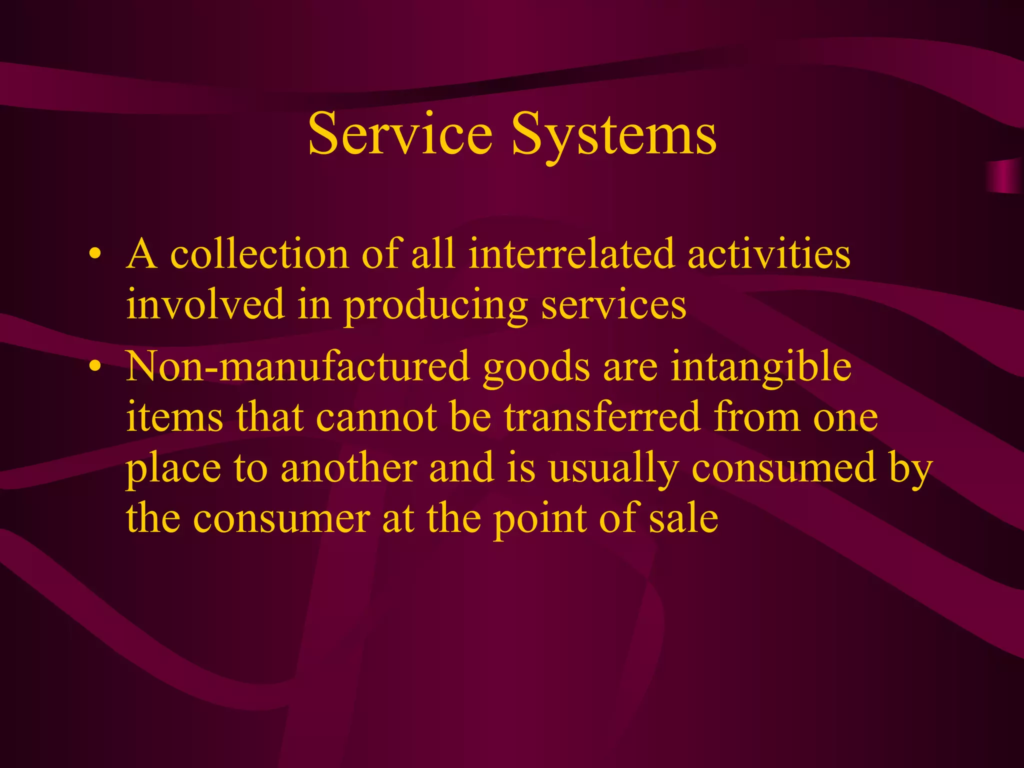 Service Systems A collection of all interrelated activities involved in producing services Non-manufactured goods are intangible items that cannot be transferred from one place to another and is usually consumed by the consumer at the point of sale 