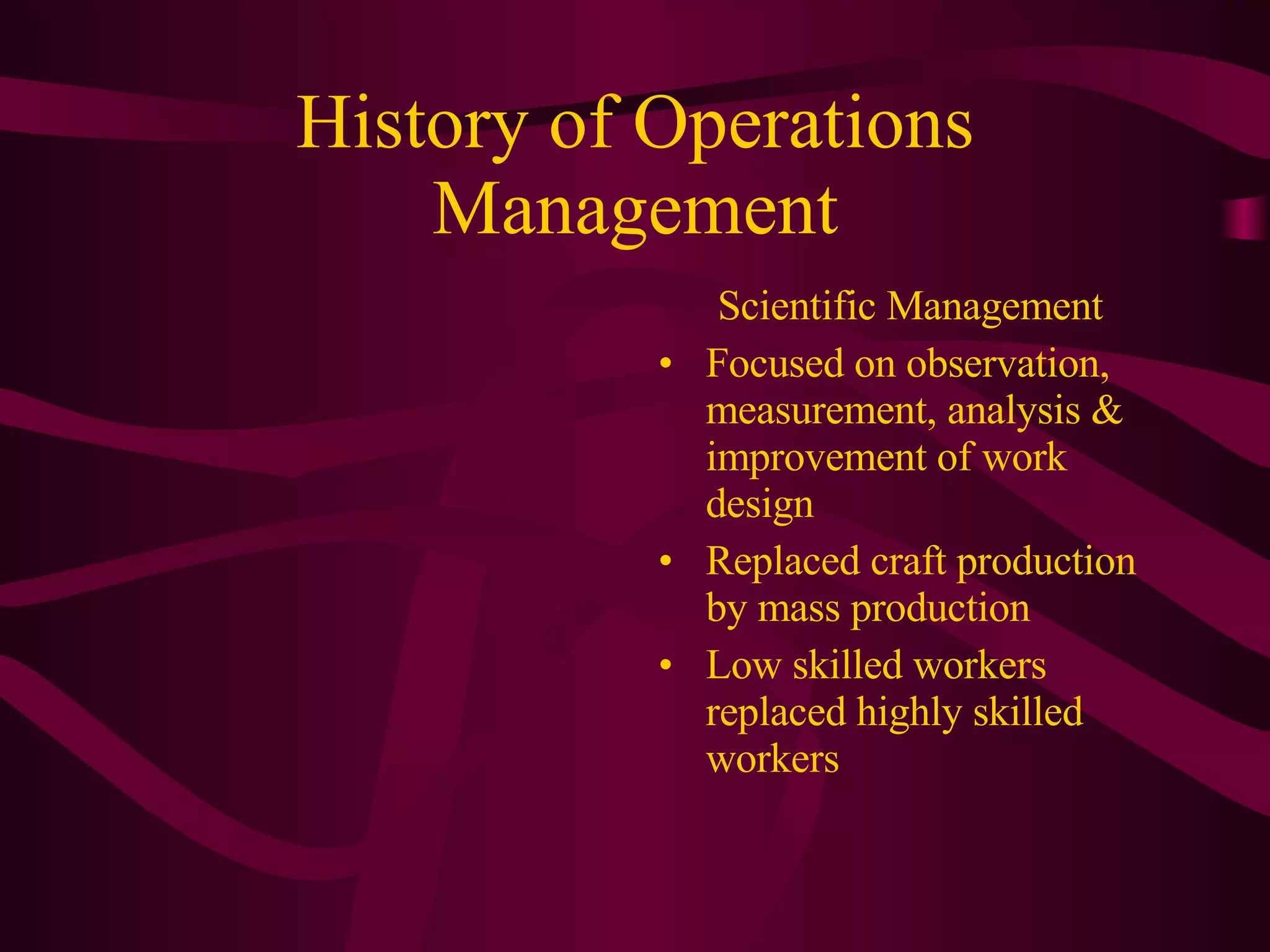 History of Operations Management Scientific Management Focused on observation, measurement, analysis & improvement of work design Replaced craft production by mass production Low skilled workers replaced highly skilled workers 