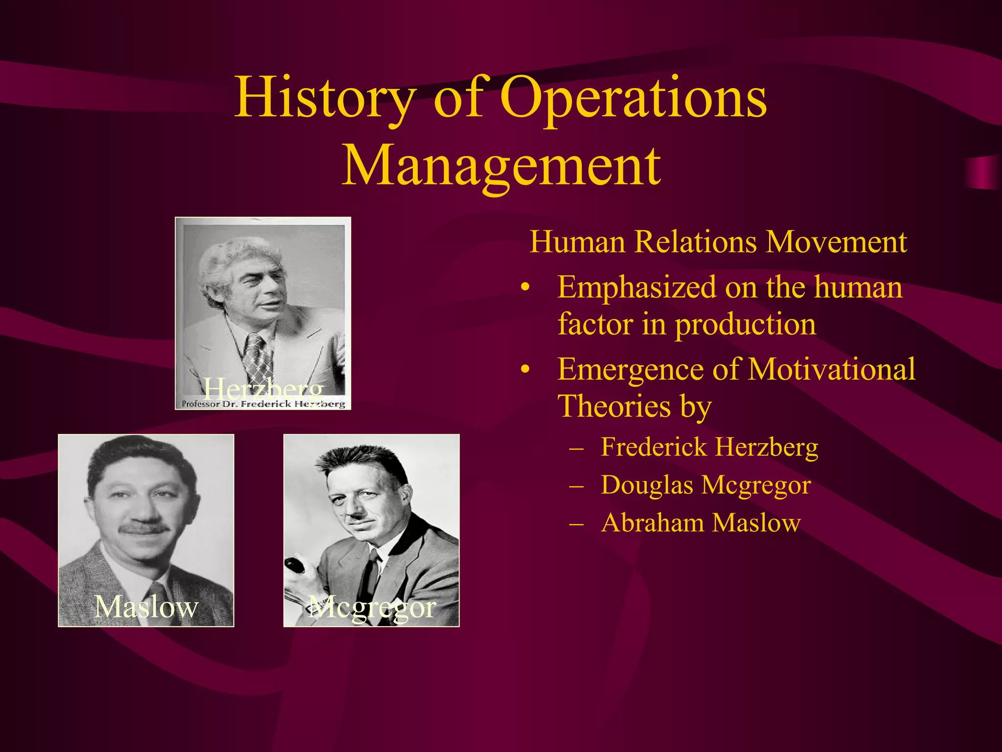 Human Relations Movement Emphasized on the human factor in production Emergence of Motivational Theories by Frederick Herzberg Douglas Mcgregor Abraham Maslow History of Operations Management Herzberg Maslow Mcgregor 