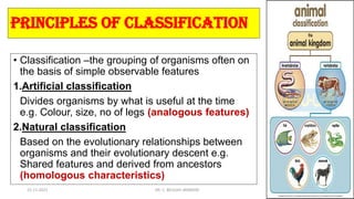 principles of classification
• Classification –the grouping of organisms often on
the basis of simple observable features
1.Artificial classification
Divides organisms by what is useful at the time
e.g. Colour, size, no of legs (analogous features)
2.Natural classification
Based on the evolutionary relationships between
organisms and their evolutionary descent e.g.
Shared features and derived from ancestors
(homologous characteristics)
15-11-2021 DR. C. BEULAH JAYARANI 23
 