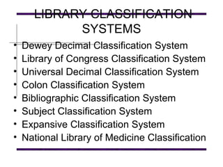 LIBRARY CLASSIFICATION SYSTEMS Dewey Decimal Classification System Library of Congress Classification System Universal Decimal Classification System Colon Classification System Bibliographic Classification System Subject Classification System Expansive Classification System National Library of Medicine Classification 