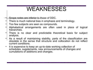WEAKNESSES Scope notes are inferior to those of DDC. There is much national bias in emphasis and terminology. Too few subjects are seen as compounds.  Alphabetical arrangements are often used in place of logical hierarchies. There is no clear and predictable theoretical basis for subject analysis. As a result of maintaining stability, parts of the classification are obsolete in the sense that structure and collocation do not reflect current conditions. It is expensive to keep an up-to-date working collection of schedules, supplements, new announcements of changes and cumulations of additions and changes.   