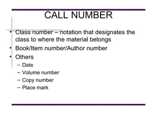 CALL NUMBER Class number – notation that designates the class to where the material belongs Book/Item number/Author number Others Date Volume number Copy number Place mark 