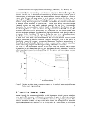 International Journal of Managing Information Technology (IJMIT) Vol.3, No.1, February 2011
42
recommended by the web directory when the closest category is determined using the flat
classifier, and the first 10 documents recommended by the web directory when the query is
classified using the hierarchical method. The document quality has been evaluated by a group of
experts using the same relevance criteria as in the previous experiment (0-4, from lower to
higher relevance). The precision for every ranking and every query is obtained, according to the
position. Finally, the average precision is calculated over the total of documents recommended
by position. Results are shown in Figure below 4.1. In the figure we can observe that all the
evaluated methods are good quality rankings, especially for the first 5 recommended
documents. The recommendation methods based on hierarchical classification and flat
classification perform in a better way for the first 5 positions than the TodoCL ranking. This
means that the classification in the taxonomy is a good quality one, the same as shown in the
previous experiment. However, the ranking loses precision compared to the one of TodoCL, if
we consider the last 5 positions. This is due to the fact that many of the evaluated queries are
classified in taxonomy nodes where less than 10 documents are recommended.
In these cases, since there is no recommendation, the associated precision equals 0, which
severely disqualifies the methods based on classifiers. Fortunately, none of the queries is
classified in a node with less than 5 recommended documents. Therefore, a fair comparison of
the methods should be limited to the first 5 positions where, as we have seen, the hierarchical
method is favorably compared with the original ranking and with the flat classifier.
Due to the fact that in general the coverage of directories is low, i.e. there are few documents
recommended in each node of the directory, it is necessary to design a maintenance method in
order to classify documents into nodes enriching their descriptions and improving the coverage
of the directory.
Figure 3: Average precision of the retrieved documents for the methods based on classifiers and
for the search engine ranking.
5. CONCLUSIONS AND FUTURE WORK
We can conclude that our query classification method allows us to identify concepts associated
to the queries. The taxonomy would permit us to specialize the query in order to provide final
accurate recommendations. The proposed method also allows us to improve the precision of the
retrieved documents over the first 5 positions of the answer lists. Compared with the search
engine ranking method and compared with the method based on a flat classifier, the hierarchical
 
