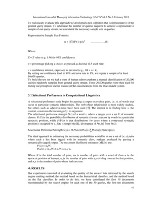 International Journal of Managing Information Technology (IJMIT) Vol.3, No.1, February 2011
41
To realistically evaluate this approach we developed a test collection that is representative of the
general query stream. To determine the number of queries required to achieve a representative
sample of our query stream, we calculated the necessary sample size in queries:
Representative Sample Size Formula
ss = (Z2
)(P)(1-p)/c2
…………….(1)
Where:
Z = Z value (e.g. 1.96 for 95% confidence)
p = percentage picking a choice, expressed as decimal (0.5 used here)
c = confidence interval, expressed as decimal (e.g., .04 = +/- 4).
By setting our confidence level to 99% and error rate to 1%, we require a sample of at least
16,638 queries.
To build the test set we had a team of human editors perform a manual classification of 20,000
queries randomly sampled from general query stream. These 20,000 queries were then used for
testing our perception learner trained on the classifications from the exact match system.
3.1 Selectional Preferences in Computational Linguistics
A selectional preference study begins by parsing a corpus to produce pairs, (x; y), of words that
occur in particular syntactic relationships. The verb-object relationship is most widely studied,
but others such as adjective-noun have been used [5]. The interest is in finding how x, the
context, constrains the meaning of y, its argument.
The selectional preference strength S(x) of a word x, where u ranges over a set U of semantic
classes. P(U) is the probability distribution of semantic classes taken on by words in a particular
syntactic position, while P(U|x) is that distributions for cases where a contextual syntactic
position is occupied by x. S(x) is simply the KL-divergence of P(U|x) from P(U).
Selectional Preference Strength:S(x) = D(P(u|x)||P(u)) =∑P(u|x)lg(P(u|x)/p(u))
The ideal approach to estimating the necessary probabilities would be to use a set of (x; y) pairs
where each y has been tagged with its semantic class, perhaps produced by parsing a
semantically tagged corpus. The maximum likelihood estimates (MLEs) are:
P (u) = nu/N
P(u|x) = (nxu/N) / nx/N = nxu/ nx
Where N is the total number of pairs, nu is number of pairs with a word of class u in the
syntactic position of interest, nx is the number of pairs with x providing context for that position,
and nxu is the number of pairs where both are true.
4. RESULTS
Our experiment consisted of evaluating the quality of the answer lists retrieved by the search
engine ranking method, the method based on the hierarchical classifier, and the method based
on the flat classifier. In order to do this, we have considered the first 10 documents
recommended by the search engine for each one of the 30 queries, the first ten documents
 