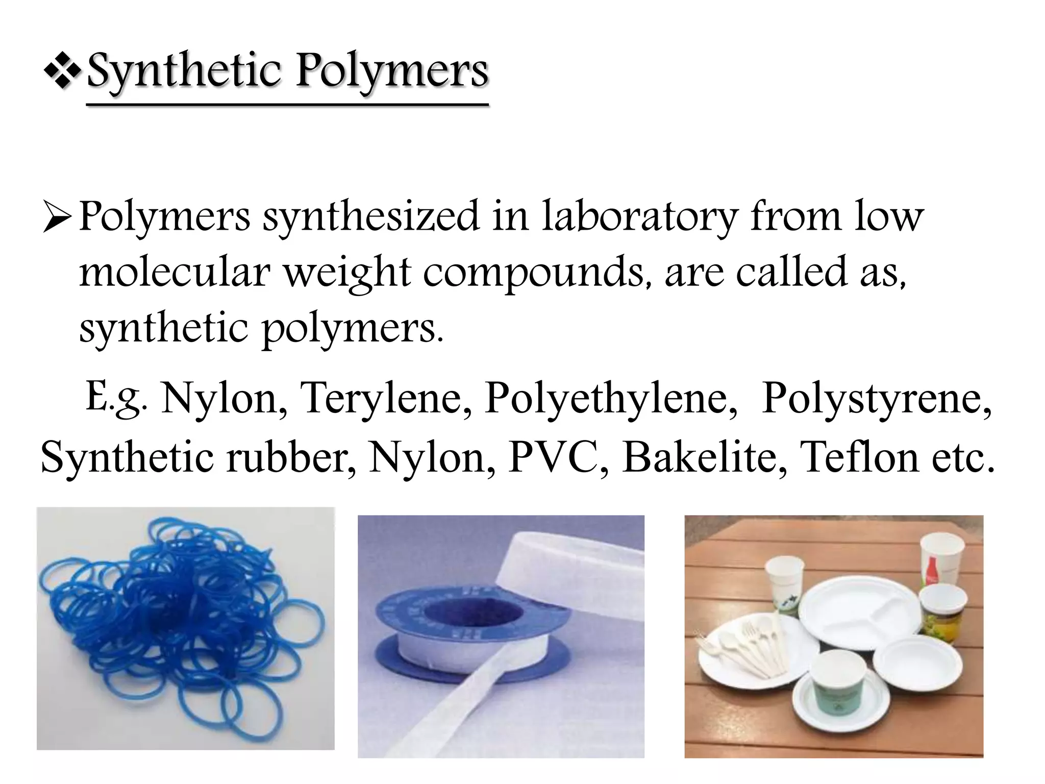 Synthetic Polymers
Polymers synthesized in laboratory from low
molecular weight compounds, are called as,
synthetic polymers.
E.g. Nylon, Terylene, Polyethylene, Polystyrene,
Synthetic rubber, Nylon, PVC, Bakelite, Teflon etc.
 