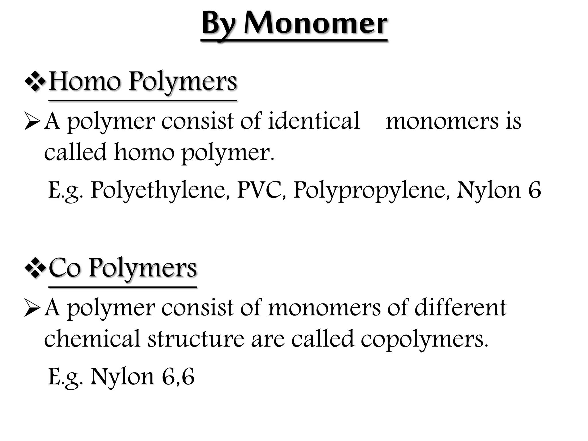By Monomer
Homo Polymers
A polymer consist of identical monomers is
called homo polymer.
E.g. Polyethylene, PVC, Polypropylene, Nylon 6
Co Polymers
A polymer consist of monomers of different
chemical structure are called copolymers.
E.g. Nylon 6,6
 