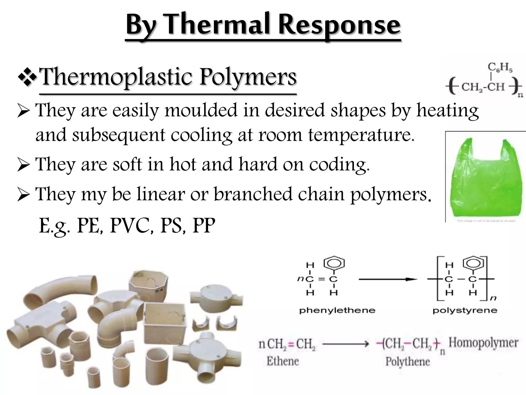 By Thermal Response
Thermoplastic Polymers
 They are easily moulded in desired shapes by heating
and subsequent cooling at room temperature.
 They are soft in hot and hard on coding.
 They my be linear or branched chain polymers.
E.g. PE, PVC, PS, PP
 