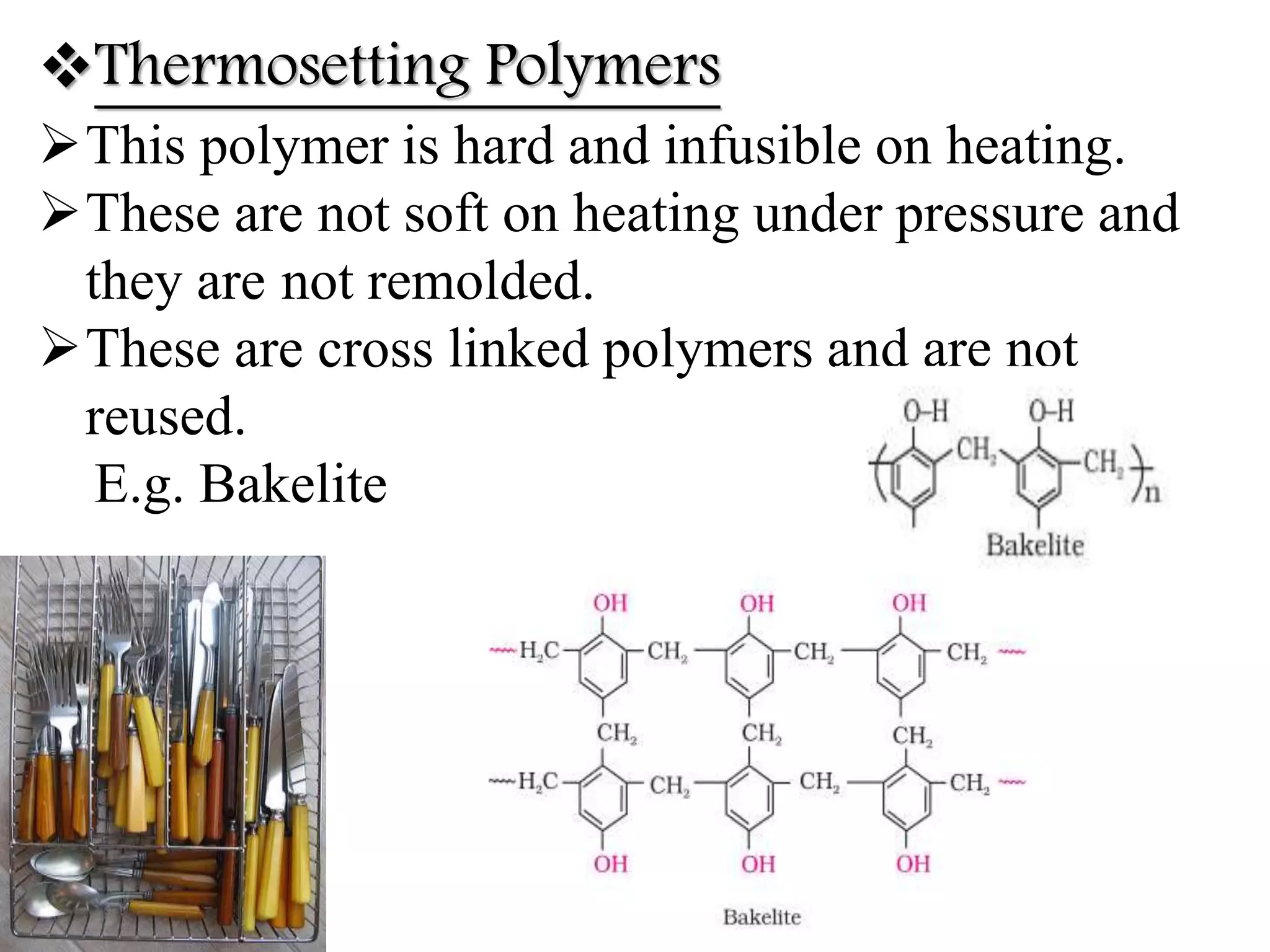 Thermosetting Polymers
This polymer is hard and infusible on heating.
These are not soft on heating under pressure and
they are not remolded.
These are cross linked polymers and are not
reused.
E.g. Bakelite
 
