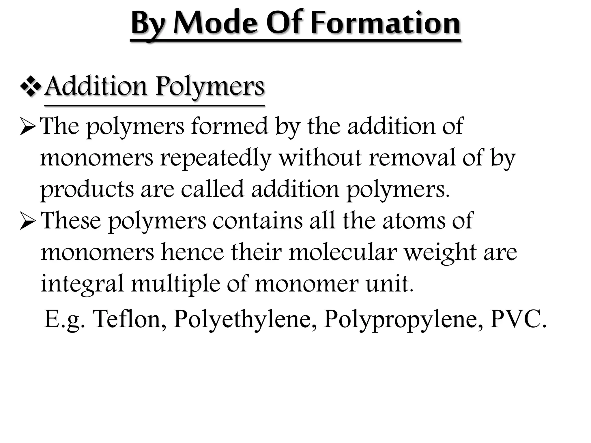 By Mode Of Formation
Addition Polymers
The polymers formed by the addition of
monomers repeatedly without removal of by
products are called addition polymers.
These polymers contains all the atoms of
monomers hence their molecular weight are
integral multiple of monomer unit.
E.g. Teflon, Polyethylene, Polypropylene, PVC.
 