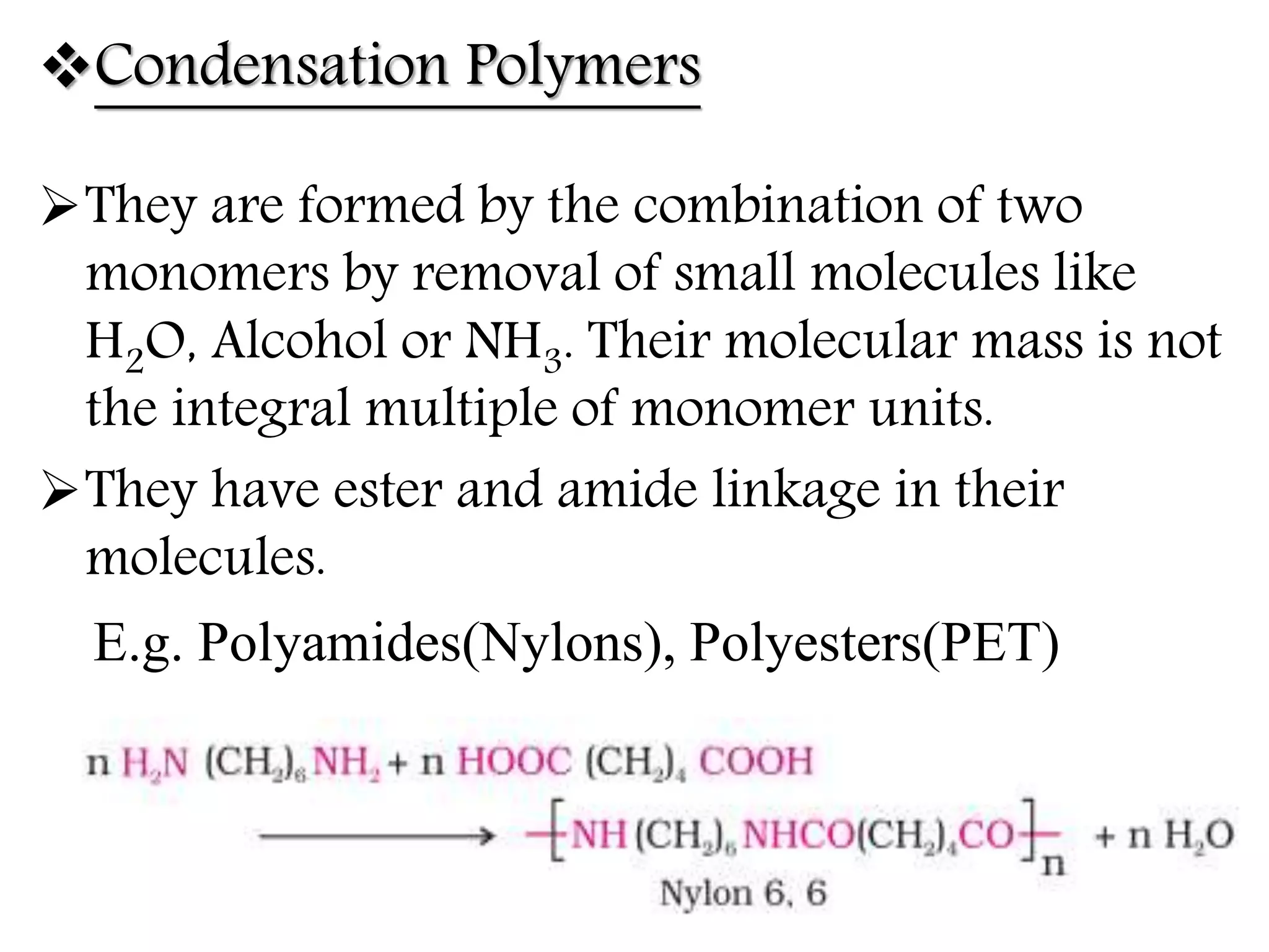 Condensation Polymers
They are formed by the combination of two
monomers by removal of small molecules like
H2O, Alcohol or NH3. Their molecular mass is not
the integral multiple of monomer units.
They have ester and amide linkage in their
molecules.
E.g. Polyamides(Nylons), Polyesters(PET)
 