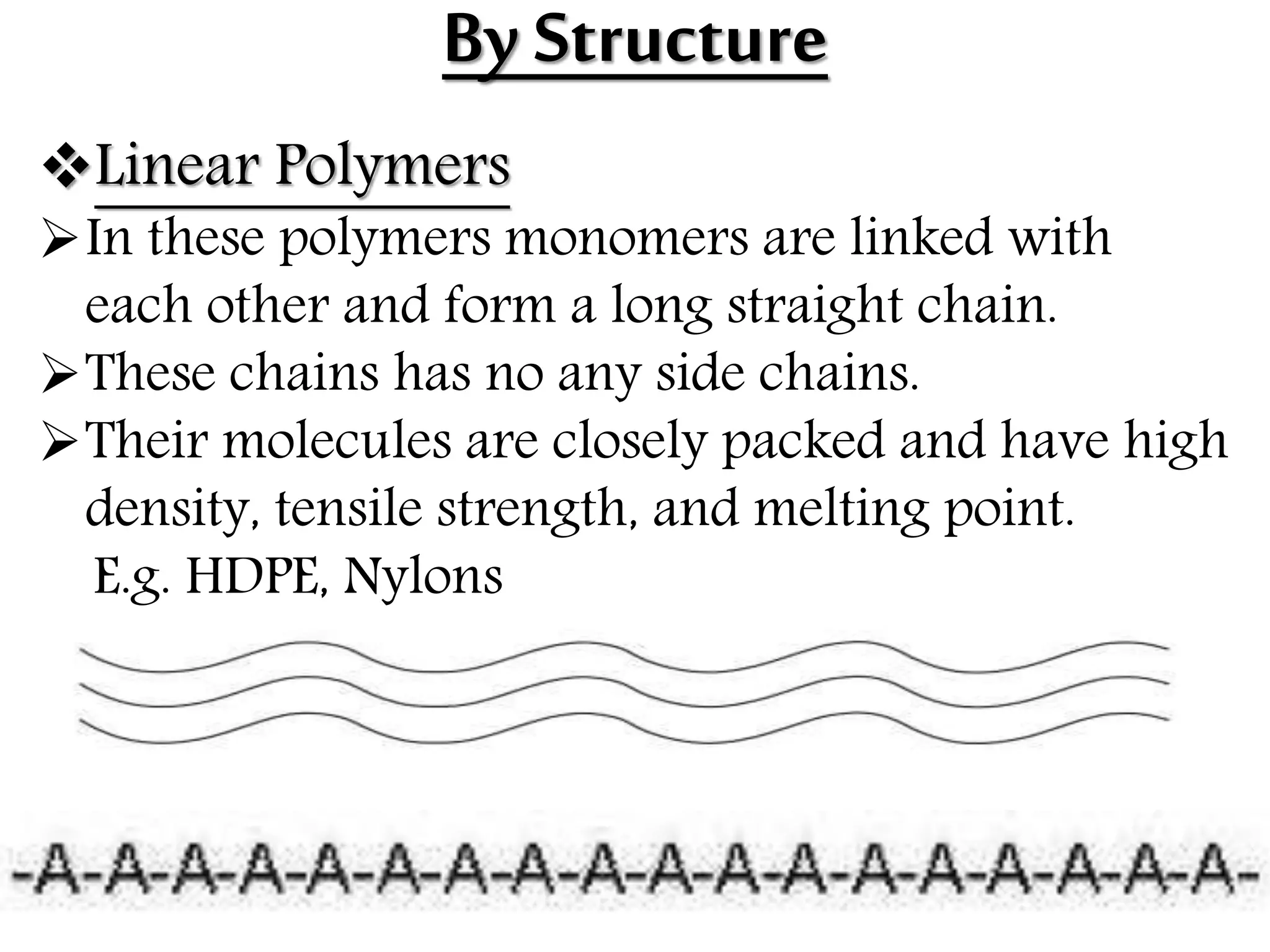By Structure
Linear Polymers
In these polymers monomers are linked with
each other and form a long straight chain.
These chains has no any side chains.
Their molecules are closely packed and have high
density, tensile strength, and melting point.
E.g. HDPE, Nylons
 