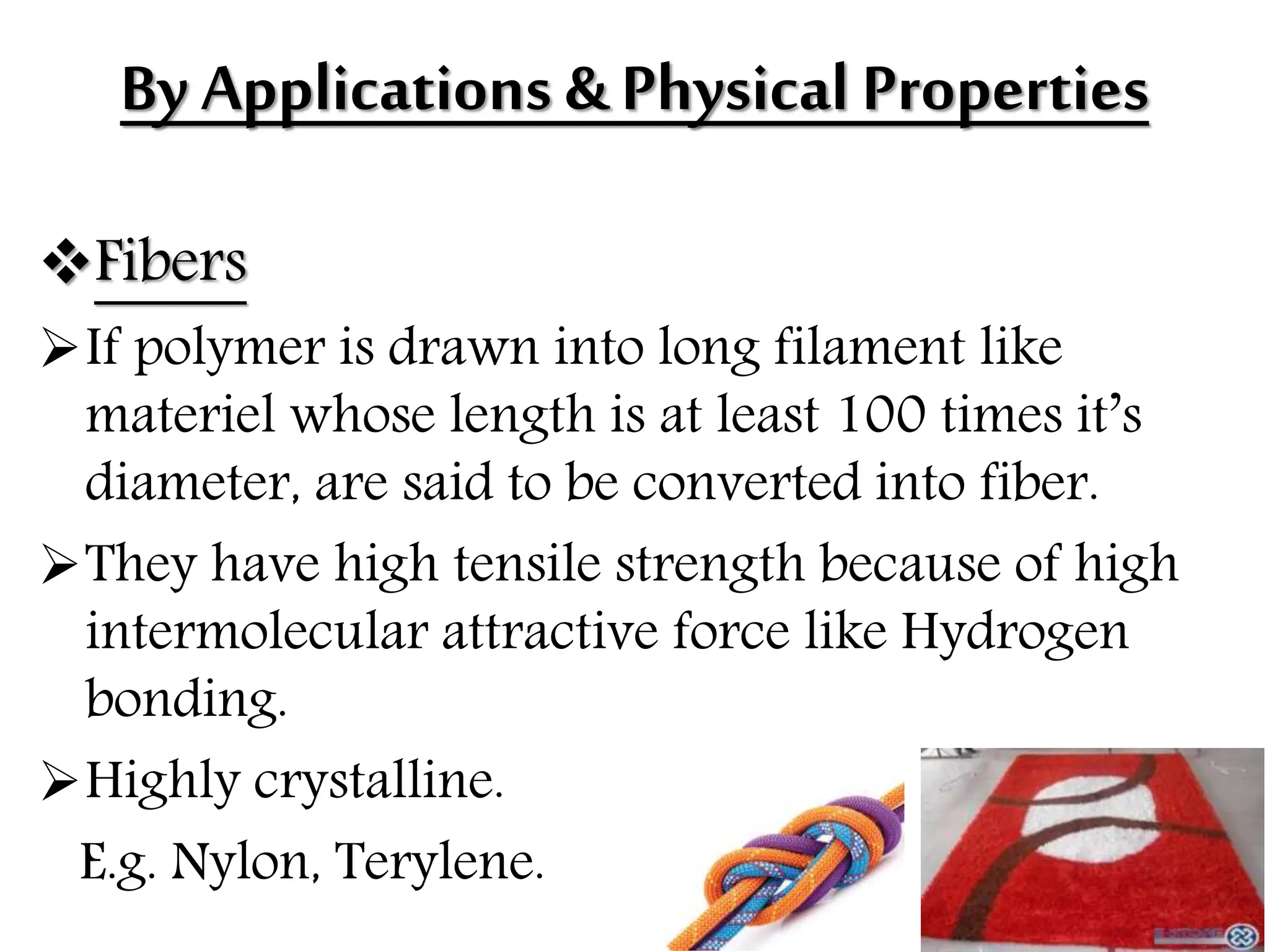 By Applications & Physical Properties
Fibers
If polymer is drawn into long filament like
materiel whose length is at least 100 times it’s
diameter, are said to be converted into fiber.
They have high tensile strength because of high
intermolecular attractive force like Hydrogen
bonding.
Highly crystalline.
E.g. Nylon, Terylene.
 