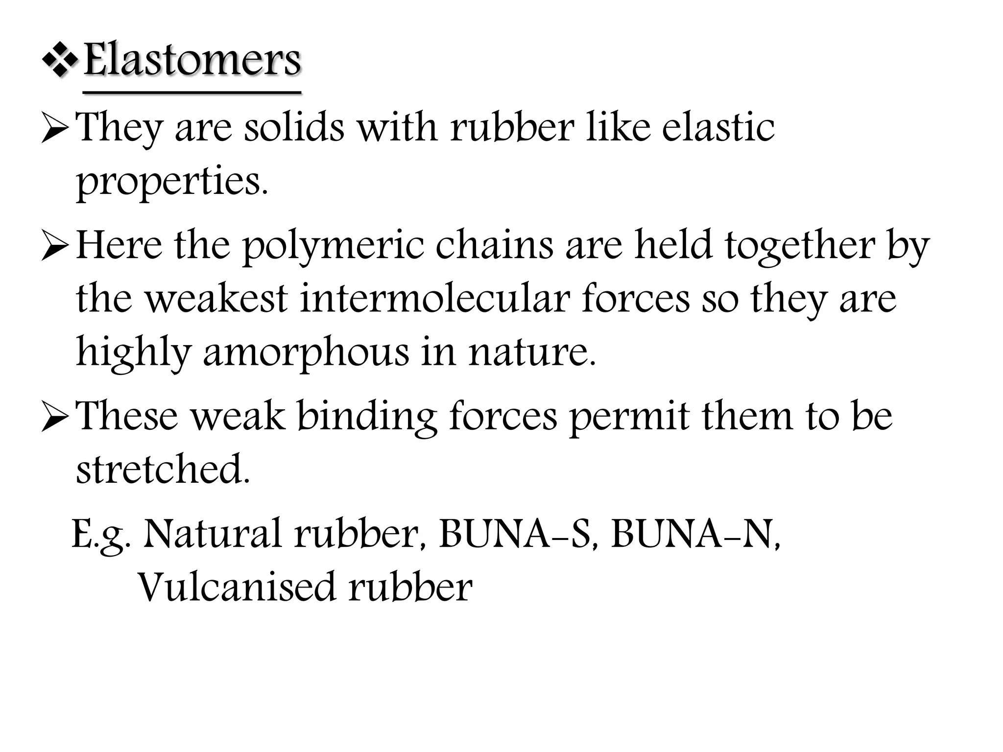 Elastomers
They are solids with rubber like elastic
properties.
Here the polymeric chains are held together by
the weakest intermolecular forces so they are
highly amorphous in nature.
These weak binding forces permit them to be
stretched.
E.g. Natural rubber, BUNA-S, BUNA-N,
Vulcanised rubber
 