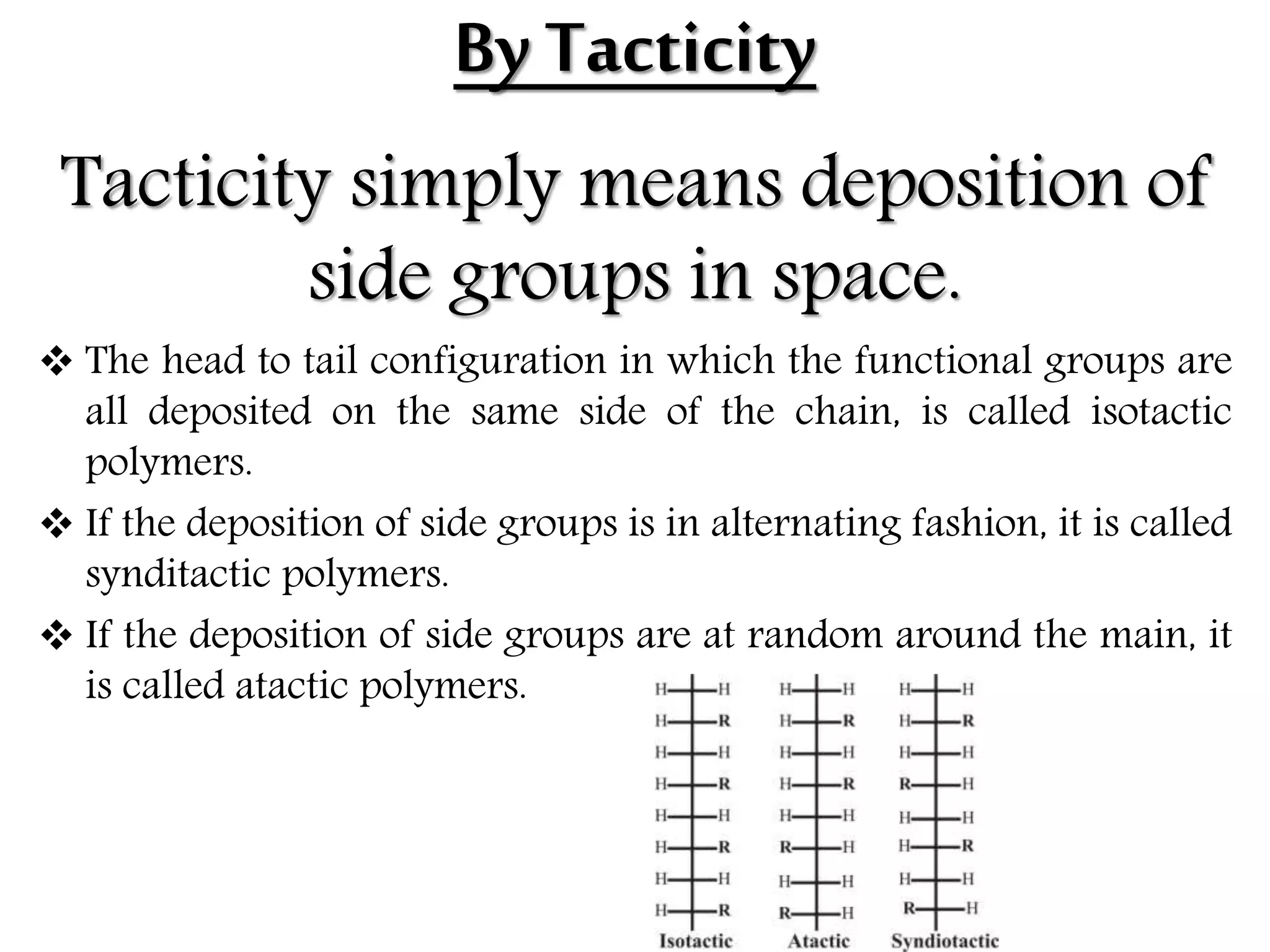 ByTacticity
Tacticity simply means deposition of
side groups in space.
 The head to tail configuration in which the functional groups are
all deposited on the same side of the chain, is called isotactic
polymers.
 If the deposition of side groups is in alternating fashion, it is called
synditactic polymers.
 If the deposition of side groups are at random around the main, it
is called atactic polymers.
 