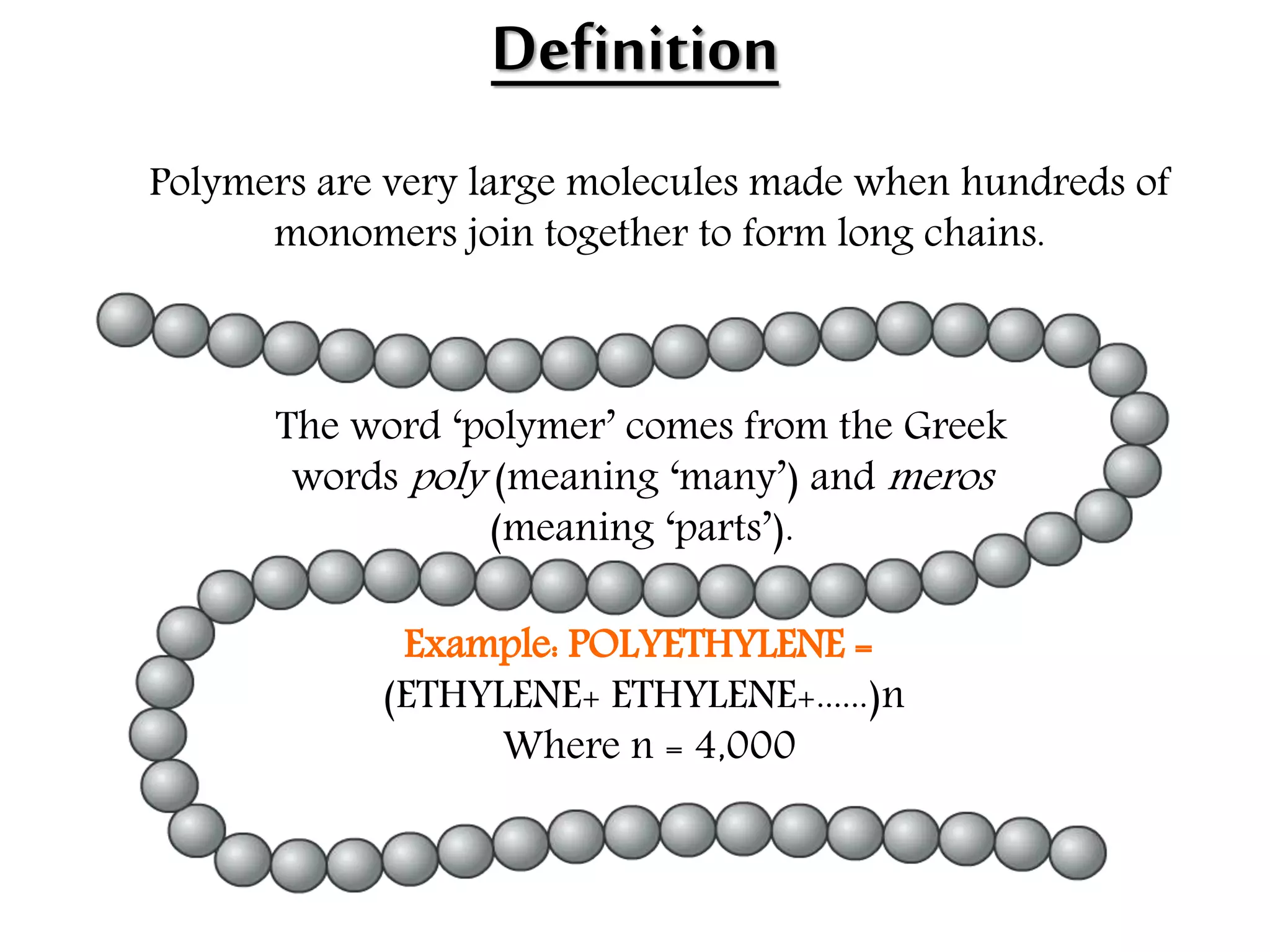 Definition
The word ‘polymer’ comes from the Greek
words poly (meaning ‘many’) and meros
(meaning ‘parts’).
Example: POLYETHYLENE =
(ETHYLENE+ ETHYLENE+......)n
Where n = 4,000
Polymers are very large molecules made when hundreds of
monomers join together to form long chains.
 