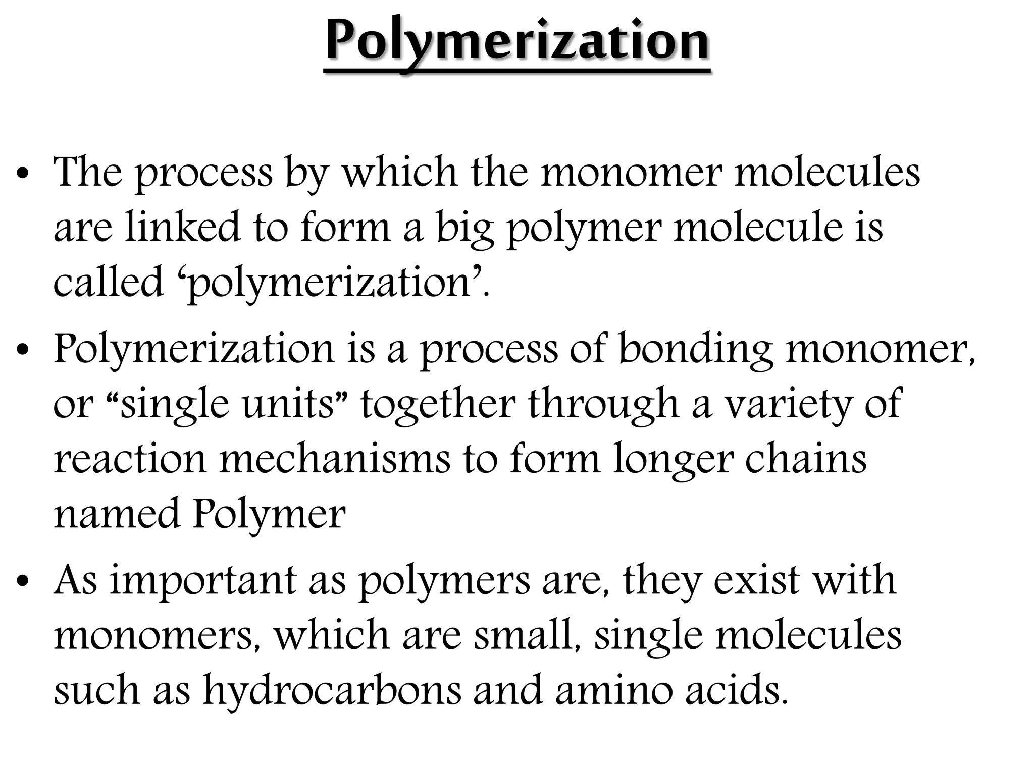 Polymerization
• The process by which the monomer molecules
are linked to form a big polymer molecule is
called ‘polymerization’.
• Polymerization is a process of bonding monomer,
or “single units” together through a variety of
reaction mechanisms to form longer chains
named Polymer
• As important as polymers are, they exist with
monomers, which are small, single molecules
such as hydrocarbons and amino acids.
 