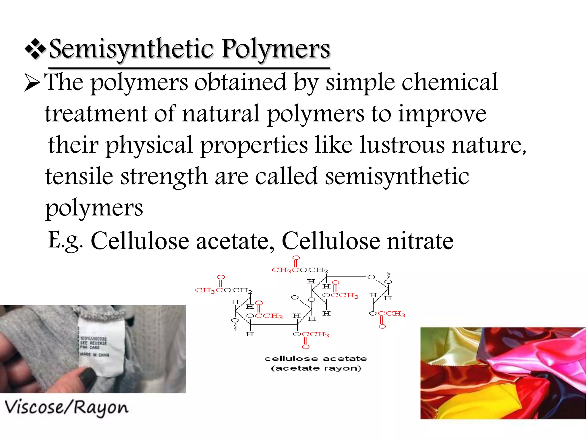 Semisynthetic Polymers
The polymers obtained by simple chemical
treatment of natural polymers to improve
their physical properties like lustrous nature,
tensile strength are called semisynthetic
polymers
E.g. Cellulose acetate, Cellulose nitrate
 