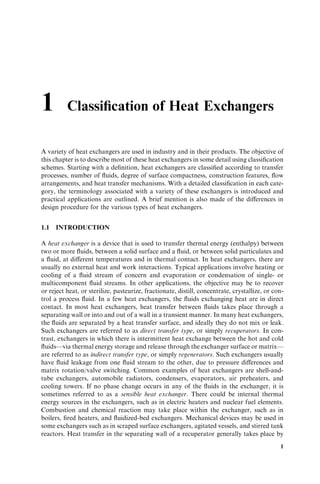 1 Classiﬁcation of Heat Exchangers
A variety of heat exchangers are used in industry and in their products. The objective of
this chapter is to describe most of these heat exchangers in some detail using classiﬁcation
schemes. Starting with a deﬁnition, heat exchangers are classiﬁed according to transfer
processes, number of ﬂuids, degree of surface compactness, construction features, ﬂow
arrangements, and heat transfer mechanisms. With a detailed classiﬁcation in each cate-
gory, the terminology associated with a variety of these exchangers is introduced and
practical applications are outlined. A brief mention is also made of the diﬀerences in
design procedure for the various types of heat exchangers.
1.1 INTRODUCTION
A heat exchanger is a device that is used to transfer thermal energy (enthalpy) between
two or more ﬂuids, between a solid surface and a ﬂuid, or between solid particulates and
a ﬂuid, at diﬀerent temperatures and in thermal contact. In heat exchangers, there are
usually no external heat and work interactions. Typical applications involve heating or
cooling of a ﬂuid stream of concern and evaporation or condensation of single- or
multicomponent ﬂuid streams. In other applications, the objective may be to recover
or reject heat, or sterilize, pasteurize, fractionate, distill, concentrate, crystallize, or con-
trol a process ﬂuid. In a few heat exchangers, the ﬂuids exchanging heat are in direct
contact. In most heat exchangers, heat transfer between ﬂuids takes place through a
separating wall or into and out of a wall in a transient manner. In many heat exchangers,
the ﬂuids are separated by a heat transfer surface, and ideally they do not mix or leak.
Such exchangers are referred to as direct transfer type, or simply recuperators. In con-
trast, exchangers in which there is intermittent heat exchange between the hot and cold
ﬂuids—via thermal energy storage and release through the exchanger surface or matrix—
are referred to as indirect transfer type, or simply regenerators. Such exchangers usually
have ﬂuid leakage from one ﬂuid stream to the other, due to pressure diﬀerences and
matrix rotation/valve switching. Common examples of heat exchangers are shell-and-
tube exchangers, automobile radiators, condensers, evaporators, air preheaters, and
cooling towers. If no phase change occurs in any of the ﬂuids in the exchanger, it is
sometimes referred to as a sensible heat exchanger. There could be internal thermal
energy sources in the exchangers, such as in electric heaters and nuclear fuel elements.
Combustion and chemical reaction may take place within the exchanger, such as in
boilers, ﬁred heaters, and ﬂuidized-bed exchangers. Mechanical devices may be used in
some exchangers such as in scraped surface exchangers, agitated vessels, and stirred tank
reactors. Heat transfer in the separating wall of a recuperator generally takes place by
1
 