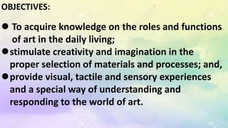 OBJECTIVES:
 To acquire knowledge on the roles and functions
of art in the daily living;
stimulate creativity and imagination in the
proper selection of materials and processes; and,
provide visual, tactile and sensory experiences
and a special way of understanding and
responding to the world of art.
 