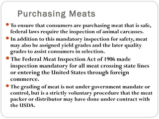 Purchasing Meats 
To ensure that consumers are purchasing meat that is safe, 
federal laws require the inspection of animal carcasses. 
In addition to this mandatory inspection for safety, meat 
may also be assigned yield grades and the later quality 
grades to assist consumers in selection. 
The Federal Meat Inspection Act of 1906 made 
inspection mandatory for all meat crossing state lines 
or entering the United States through foreign 
commerce. 
The grading of meat is not under government mandate or 
control, but is a strictly voluntary procedure that the meat 
packer or distributor may have done under contract with 
the USDA. 
 