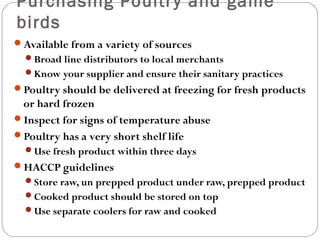 Purchasing Poultr y and game 
birds 
Available from a variety of sources 
Broad line distributors to local merchants 
Know your supplier and ensure their sanitary practices 
Poultry should be delivered at freezing for fresh products 
or hard frozen 
Inspect for signs of temperature abuse 
Poultry has a very short shelf life 
Use fresh product within three days 
HACCP guidelines 
Store raw, un prepped product under raw, prepped product 
Cooked product should be stored on top 
Use separate coolers for raw and cooked 
 