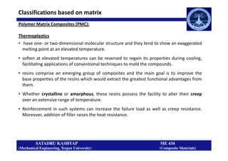 Polymer Matrix Composites (PMC):
Thermoplastics
• have one- or two-dimensional molecular structure and they tend to show an exaggerated
melting point at an elevated temperature.
• soften at elevated temperatures can be reversed to regain its properties during cooling,
facilitating applications of conventional techniques to mold the compounds.
• resins comprise an emerging group of composites and the main goal is to improve the
base properties of the resins which would extract the greatest functional advantages from
Classifications based on matrix
SATADRU KASHYAP ME 434
(Mechanical Engineering, Tezpur University) (Composite Materials)
base properties of the resins which would extract the greatest functional advantages from
them.
• Whether crystalline or amorphous, these resins possess the facility to alter their creep
over an extensive range of temperature.
• Reinforcement in such systems can increase the failure load as well as creep resistance.
Moreover, addition of filler raises the heat resistance.
 