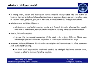 What are reinforcements?
• A strong, inert, woven and nonwoven fibrous material incorporated into the matrix to
improve its mechanical and physical properties e.g. asbestos, boron, carbon, metal or glass
or ceramic fibers, graphite, jute, sisal, whiskers, macerated fabrics, and synthetic fibers.
• reinforcement and filler difference
• reinforcement markedly improves tensile and flexural strength, whereas filler usually
does not To be effective, reinforcement must form a strong adhesive bond with resin.
• Role of the reinforcement
SATADRU KASHYAP ME 434
(Mechanical Engineering, Tezpur University) (Composite Materials)
• Role of the reinforcement
• increase the mechanical properties of the neat resin system. Different fibres have
different properties - affect the properties of the composite in different ways.
• However, individual fibres or fibre bundles can only be used on their own in a few processes
such as filament winding.
• For most other applications, the fibres need to be arranged into some form of sheet,
known as a fabric, to make handling possible.
 