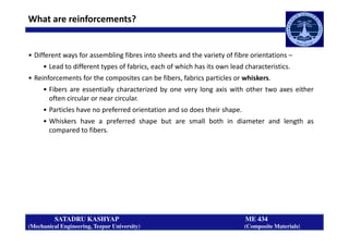 What are reinforcements?
• Different ways for assembling fibres into sheets and the variety of fibre orientations –
• Lead to different types of fabrics, each of which has its own lead characteristics.
• Reinforcements for the composites can be fibers, fabrics particles or whiskers.
• Fibers are essentially characterized by one very long axis with other two axes either
often circular or near circular.
• Particles have no preferred orientation and so does their shape.
• Whiskers have a preferred shape but are small both in diameter and length as
SATADRU KASHYAP ME 434
(Mechanical Engineering, Tezpur University) (Composite Materials)
• Whiskers have a preferred shape but are small both in diameter and length as
compared to fibers.
 