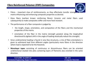 Fibre Reinforced Polymer (FRP) Composites
• Fibres - important class of reinforcements, as they effectively transfer strength to the
matrix influencing and enhancing composite properties as desired.
• Glass fibers (earliest known reinforcing fibres)- Ceramic and metal fibers used
subsequently to make composites stiffer and more heat resistant.
• The performance of a fiber composite is judged by
• the length, shape, orientation, and composition of the fibers and the mechanical
properties of the matrix.
SATADRU KASHYAP ME 434
(Mechanical Engineering, Tezpur University) (Composite Materials)
• orientation of the fiber in the matrix (strength greatest along the longitudinal
directional & slightest shift in the angle of loading drastically reduce the strength)
• Since unidirectional loading is found in very few structures, a mix of fibre orientations is
given to withstand load from different angles (particularly more fibres in the direction
where load is expected to be the heaviest).
• Monolayer tapes consisting of continuous or discontinuous fibers can be oriented
unidirectional stacked into plies containing layers of filaments also oriented in the same
direction.
 
